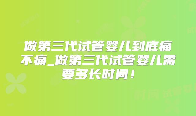 做第三代试管婴儿到底痛不痛_做第三代试管婴儿需要多长时间！