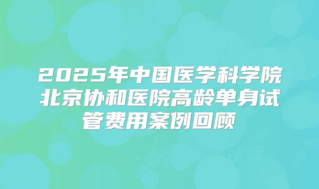 2025年中国医学科学院北京协和医院高龄单身试管费用案例回顾