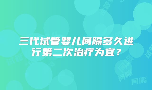 三代试管婴儿间隔多久进行第二次治疗为宜？
