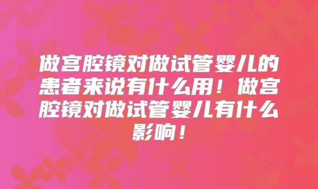 做宫腔镜对做试管婴儿的患者来说有什么用！做宫腔镜对做试管婴儿有什么影响！