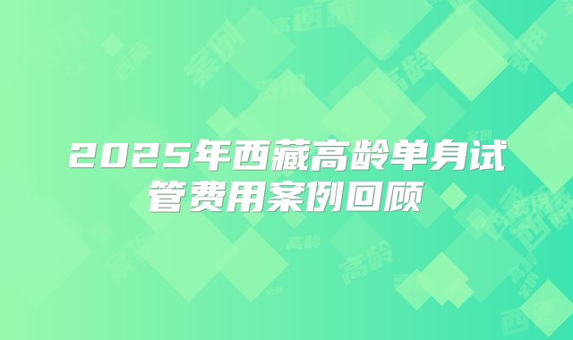2025年西藏高龄单身试管费用案例回顾