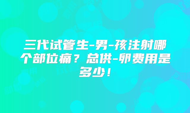 三代试管生-男-孩注射哪个部位痛？总供-卵费用是多少！