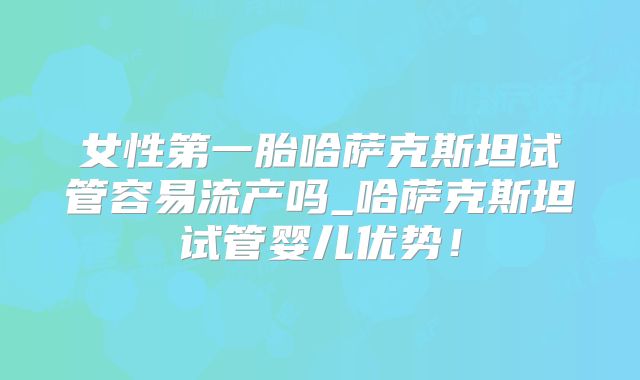 女性第一胎哈萨克斯坦试管容易流产吗_哈萨克斯坦试管婴儿优势！