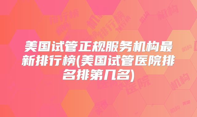 美国试管正规服务机构最新排行榜(美国试管医院排名排第几名)