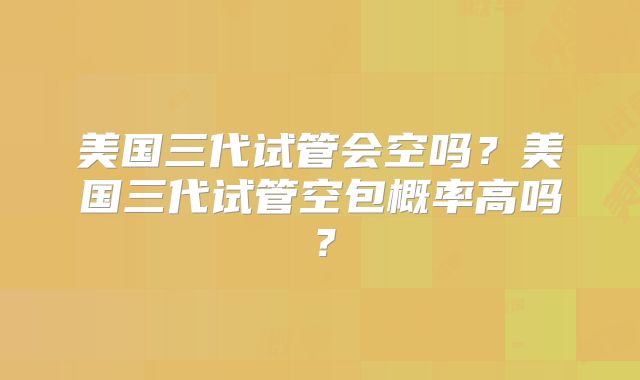 美国三代试管会空吗？美国三代试管空包概率高吗？