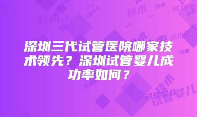 深圳三代试管医院哪家技术领先？深圳试管婴儿成功率如何？