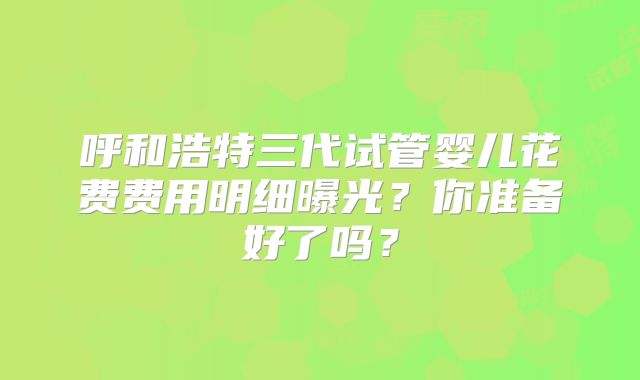 呼和浩特三代试管婴儿花费费用明细曝光?你准备好了吗?