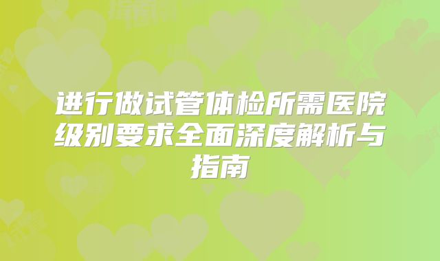 进行做试管体检所需医院级别要求全面深度解析与指南
