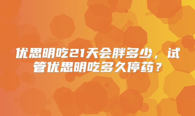 优思明吃21天会胖多少，试管优思明吃多久停药？