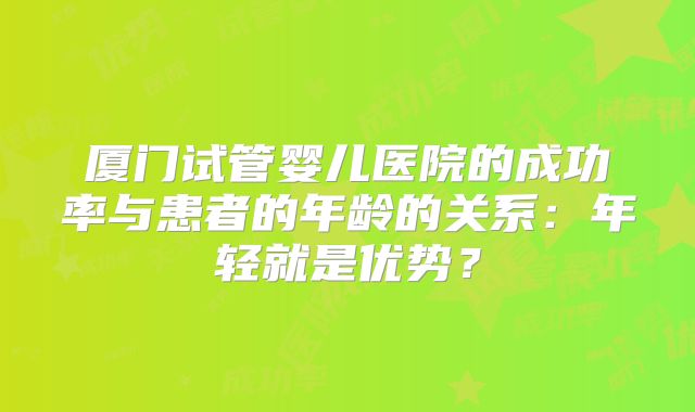 厦门试管婴儿医院的成功率与患者的年龄的关系:年轻就是优势?