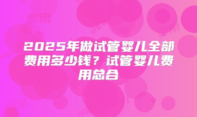 2025年做试管婴儿全部费用多少钱？试管婴儿费用总合