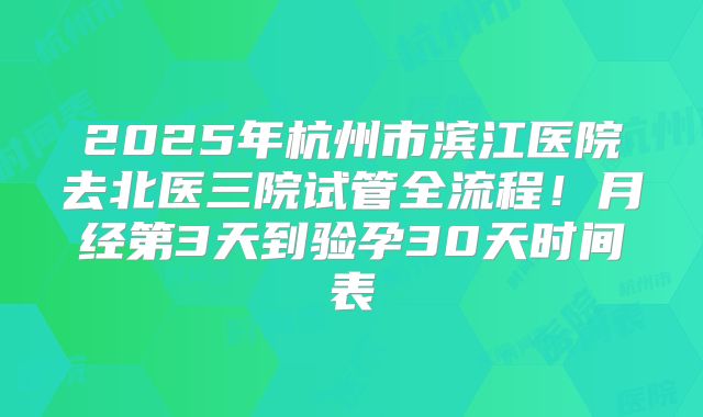 2025年杭州市滨江医院去北医三院试管全流程!月经第3天到验孕30天时间表