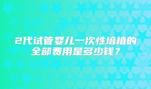 2代试管婴儿一次性培植的全部费用是多少钱？