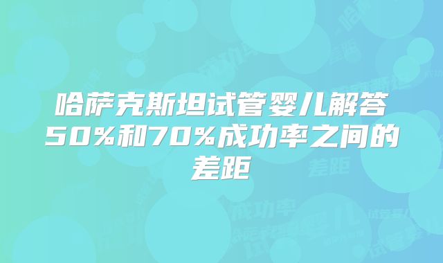 哈萨克斯坦试管婴儿解答50%和70%成功率之间的差距