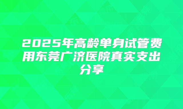 2025年高龄单身试管费用东莞广济医院真实支出分享