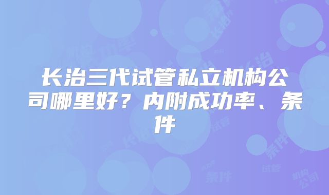 长治三代试管私立机构公司哪里好？内附成功率、条件