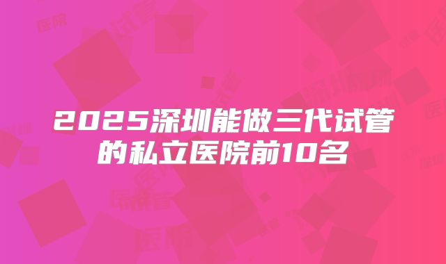 2025深圳能做三代试管的私立医院前10名