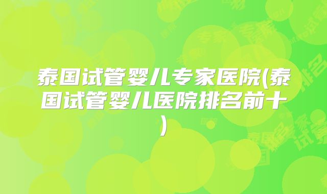 泰国试管婴儿专家医院(泰国试管婴儿医院排名前十)