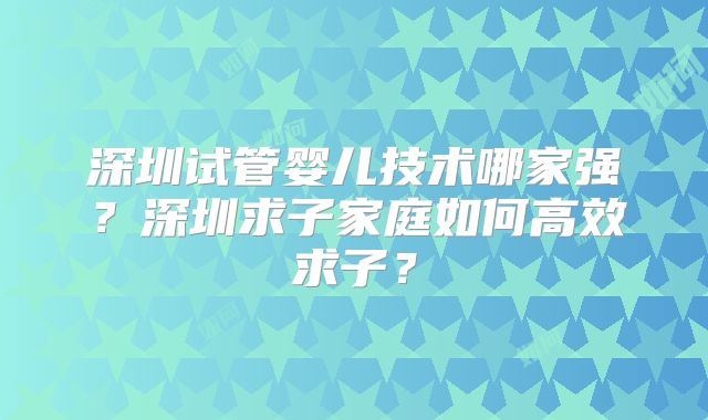 深圳试管婴儿技术哪家强？深圳求子家庭如何高效求子？