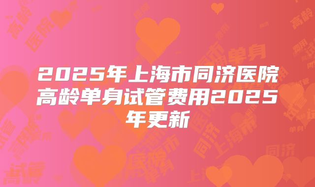 2025年上海市同济医院高龄单身试管费用2025年更新