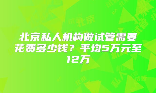 北京私人机构做试管需要花费多少钱？平均5万元至12万