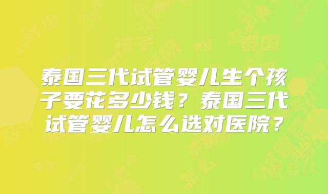 泰国三代试管婴儿生个孩子要花多少钱？泰国三代试管婴儿怎么选对医院？