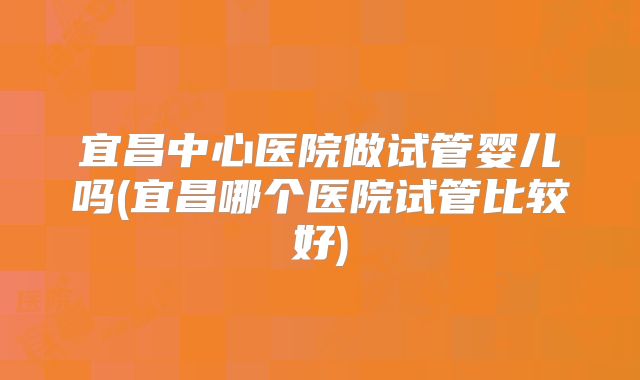 宜昌中心医院做试管婴儿吗(宜昌哪个医院试管比较好)