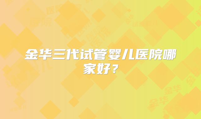 金华三代试管婴儿医院哪家好？