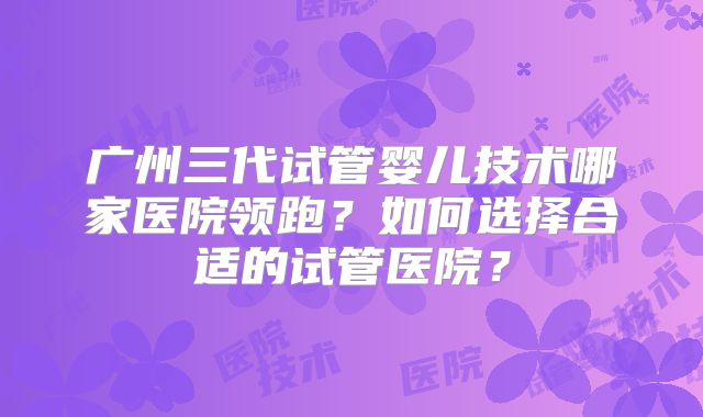 广州三代试管婴儿技术哪家医院领跑？如何选择合适的试管医院？