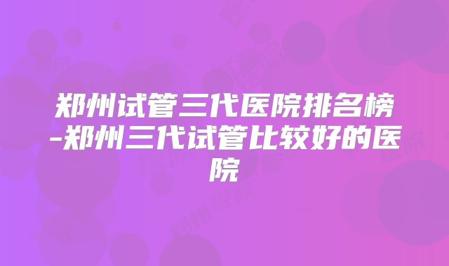 郑州试管三代医院排名榜-郑州三代试管比较好的医院