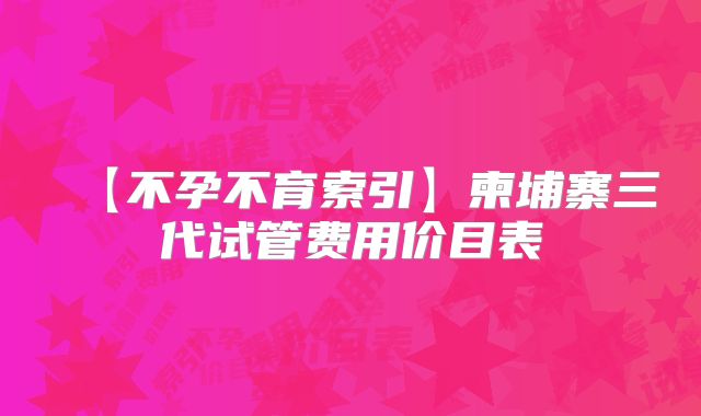【不孕不育索引】柬埔寨三代试管费用价目表