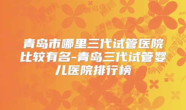 青岛市哪里三代试管医院比较有名-青岛三代试管婴儿医院排行榜