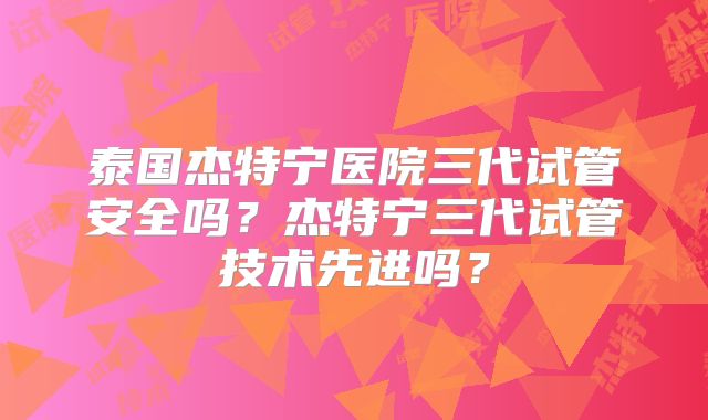 泰国杰特宁医院三代试管安全吗?杰特宁三代试管技术先进吗?