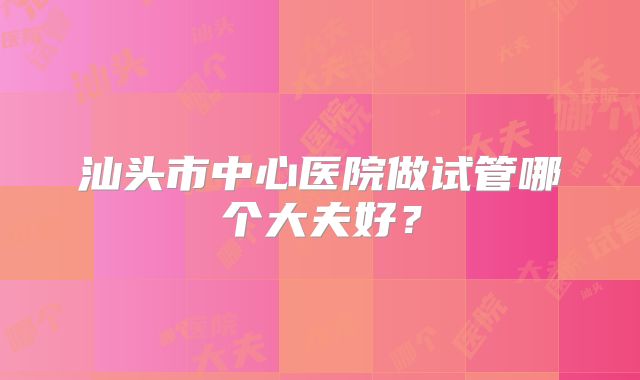汕头市中心医院做试管哪个大夫好？