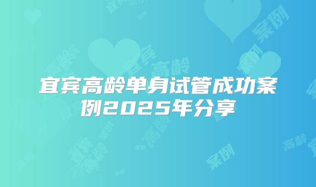 宜宾高龄单身试管成功案例2025年分享
