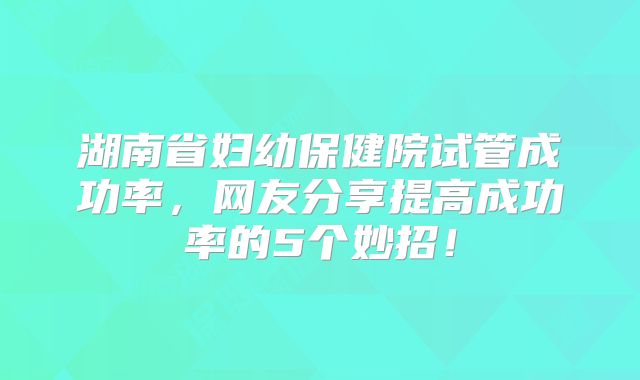 湖南省妇幼保健院试管成功率，网友分享提高成功率的5个妙招！