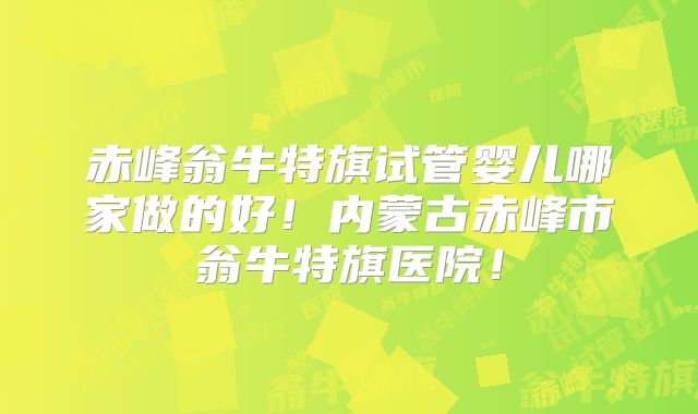赤峰翁牛特旗试管婴儿哪家做的好！内蒙古赤峰市翁牛特旗医院！