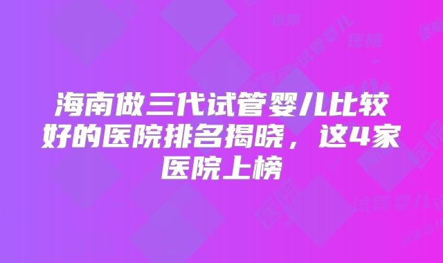 海南做三代试管婴儿比较好的医院排名揭晓，这4家医院上榜