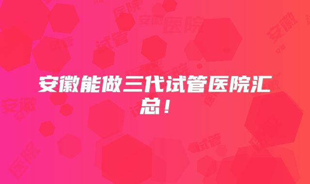 安徽能做三代试管医院汇总！