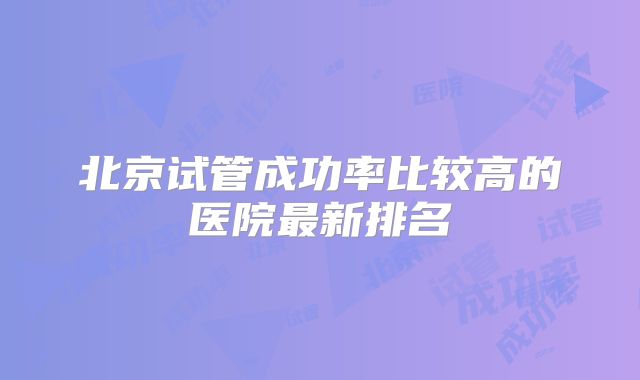 北京试管成功率比较高的医院最新排名