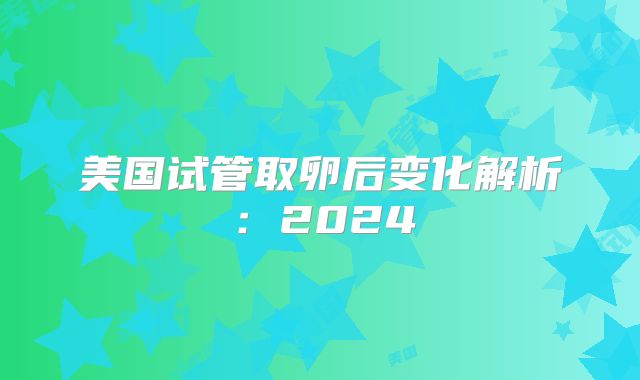 美国试管取卵后变化解析:2024
