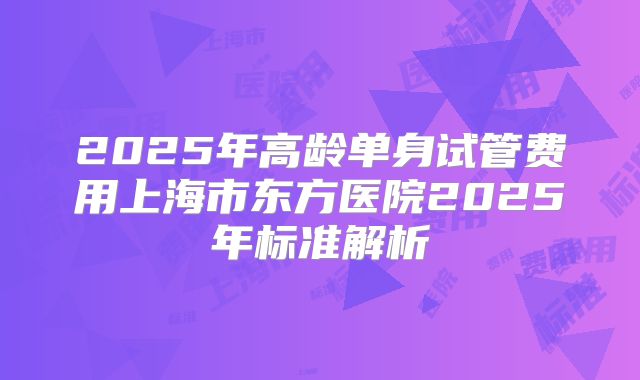 2025年高龄单身试管费用上海市东方医院2025年标准解析