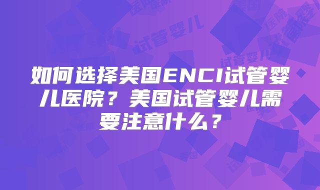 如何选择美国ENCI试管婴儿医院?美国试管婴儿需要注意什么?