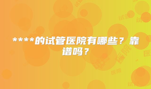 ****的试管医院有哪些？靠谱吗？