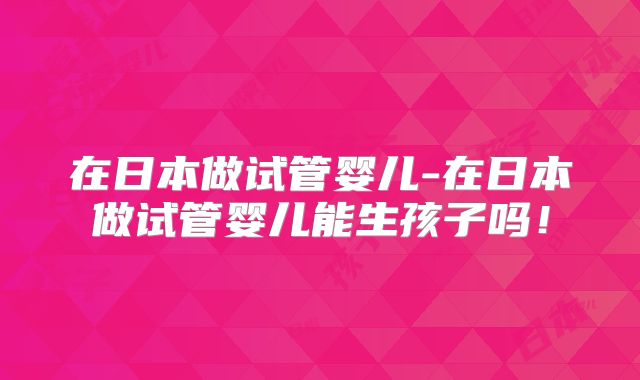 在日本做试管婴儿-在日本做试管婴儿能生孩子吗!