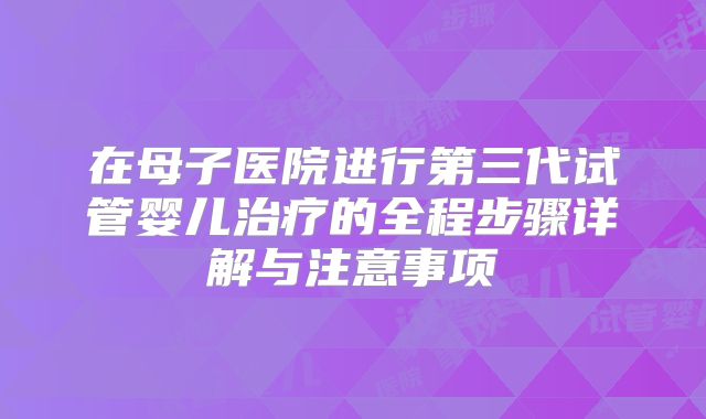 在母子医院进行第三代试管婴儿治疗的全程步骤详解与注意事项