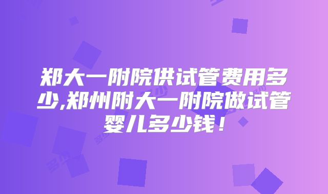郑大一附院供试管费用多少,郑州附大一附院做试管婴儿多少钱!