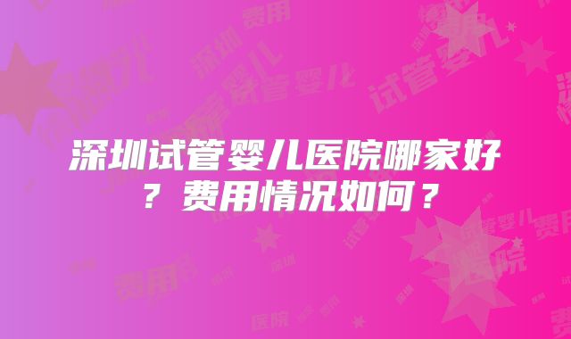 深圳试管婴儿医院哪家好？费用情况如何？