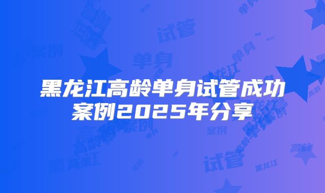 黑龙江高龄单身试管成功案例2025年分享