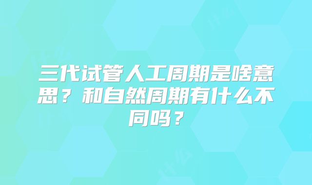 三代试管人工周期是啥意思?和自然周期有什么不同吗?
